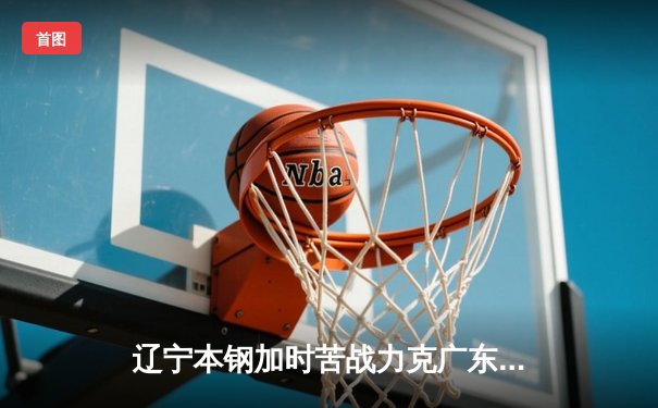 辽宁本钢加时苦战力克广东东莞大益，总比分3-2挺进CBA总决赛