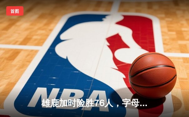 雄鹿加时险胜76人，字母哥33+11+7统治攻防，恩比德空砍29+12