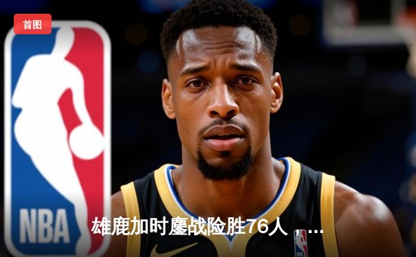 雄鹿加时鏖战险胜76人，字母哥32+11+7主宰关键时刻