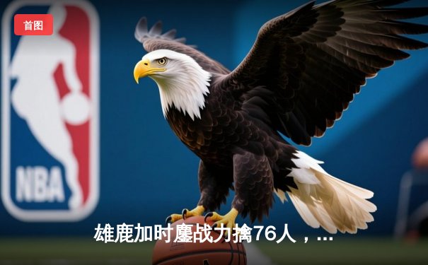 雄鹿加时鏖战力擒76人，字母哥32+11+7统治攻防，恩比德空砍29+14