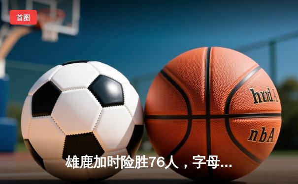 雄鹿加时险胜76人，字母哥32+11+7率队守住主场